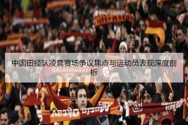 中国田径队凌晨赛场争议焦点与运动员表现深度剖析